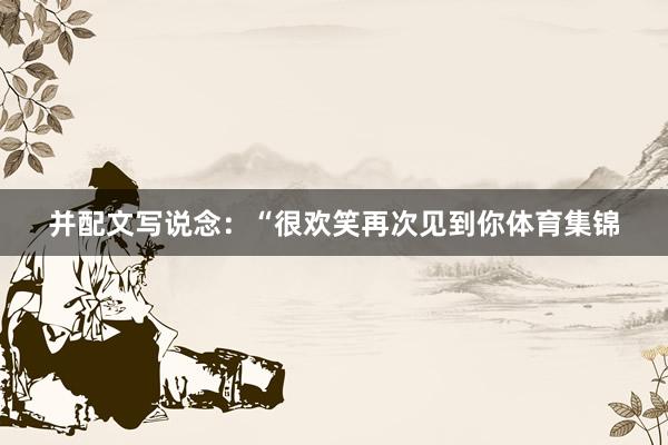 并配文写说念：“很欢笑再次见到你体育集锦